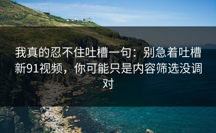 我真的忍不住吐槽一句：别急着吐槽新91视频，你可能只是内容筛选没调对
