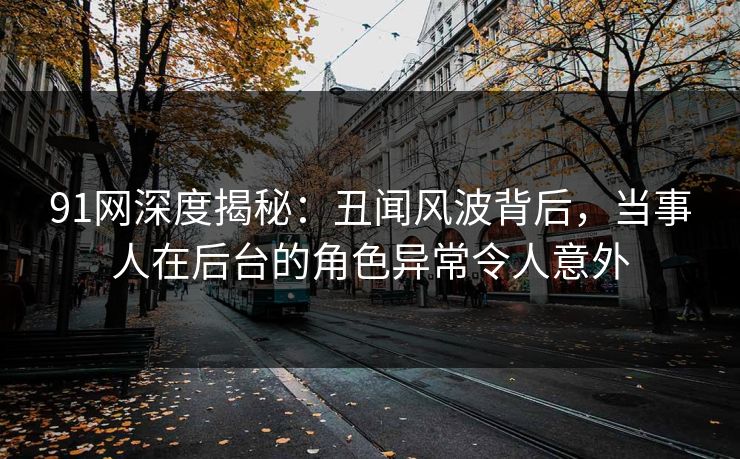 详细阅读:91网深度揭秘:丑闻风波背后,当事人在后台的角色异常令人意外 91网深度揭秘:丑闻风波背后,当事人在后台的角色异常令人意外